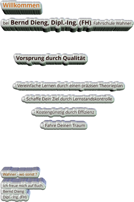 Willkommen  bei Bernd Dieng, Dipl.-Ing. (FH), Fahrschule Wahner                 Vorsprung durch Qualitt               - Vereinfache Lernen durch einen przisen Theorieplan                     - Schaffe Dein Ziel durch Lernstandskontrolle                              - Kostengnstig durch Effizienz                                      - Fahre Deinen Traum                Wahner - wo sonst ?  Ich freue mich auf Euch, Bernd Dieng Dipl.- Ing. (FH)